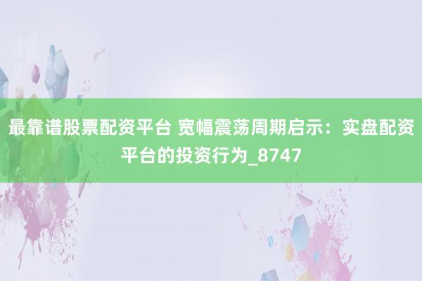 最靠谱股票配资平台 宽幅震荡周期启示：实盘配资平台的投资行为_8747