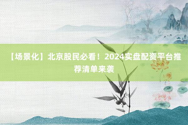 【场景化】北京股民必看！2024实盘配资平台推荐清单来袭