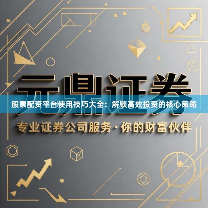 股票配资平台使用技巧大全：解锁高效投资的核心策略