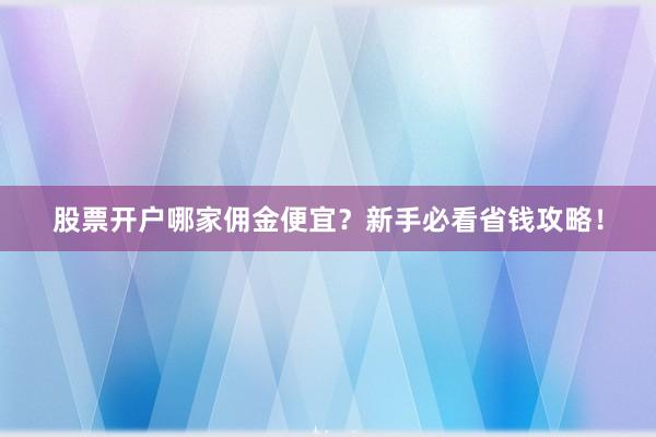 股票开户哪家佣金便宜？新手必看省钱攻略！