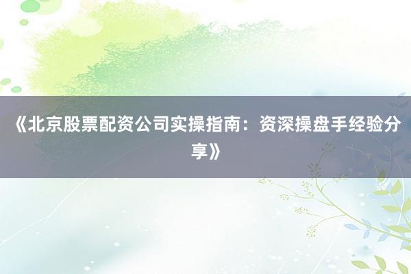 《北京股票配资公司实操指南：资深操盘手经验分享》