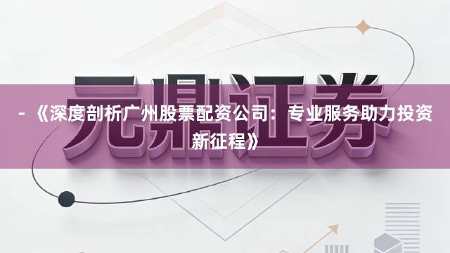 - 《深度剖析广州股票配资公司：专业服务助力投资新征程》
