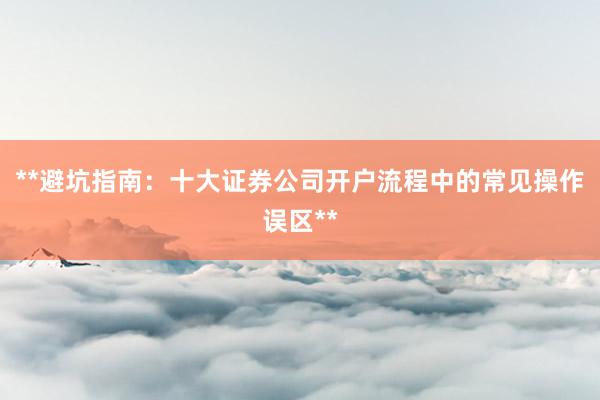 **避坑指南：十大证券公司开户流程中的常见操作误区**
