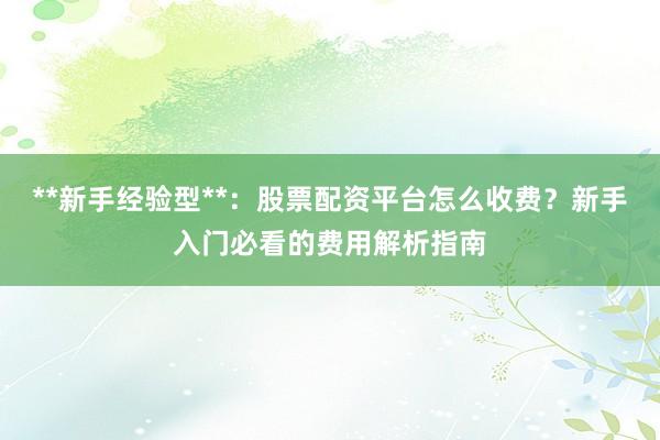 **新手经验型**：股票配资平台怎么收费？新手入门必看的费用解析指南