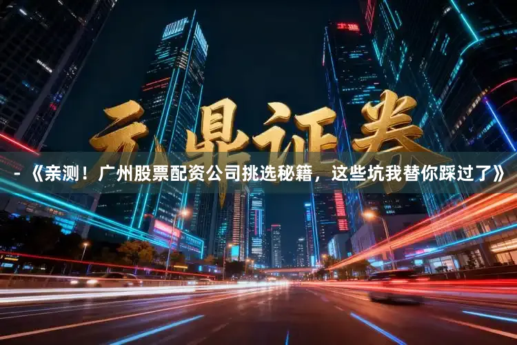 - 《亲测！广州股票配资公司挑选秘籍，这些坑我替你踩过了》