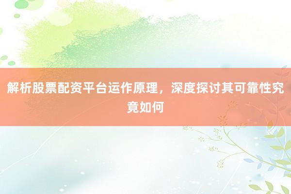 解析股票配资平台运作原理，深度探讨其可靠性究竟如何
