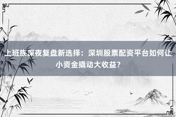 上班族深夜复盘新选择：深圳股票配资平台如何让小资金撬动大收益？