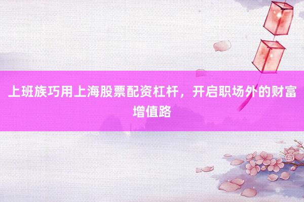 上班族巧用上海股票配资杠杆，开启职场外的财富增值路