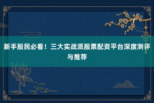 新手股民必看！三大实战派股票配资平台深度测评与推荐