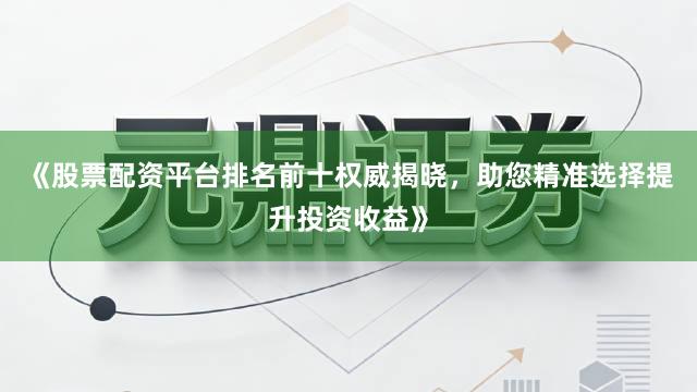 《股票配资平台排名前十权威揭晓，助您精准选择提升投资收益》