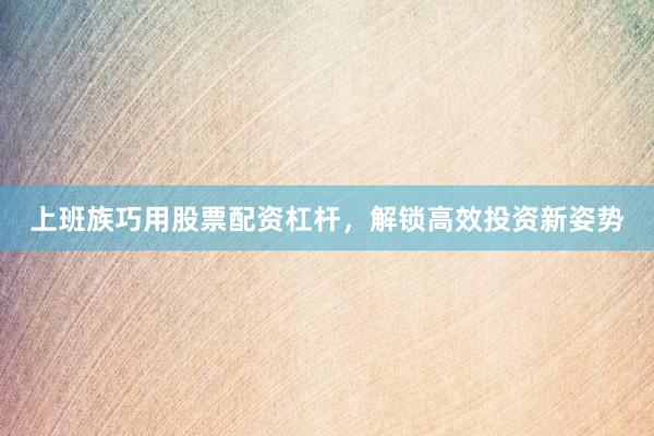 上班族巧用股票配资杠杆，解锁高效投资新姿势
