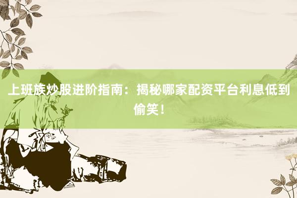 上班族炒股进阶指南：揭秘哪家配资平台利息低到偷笑！