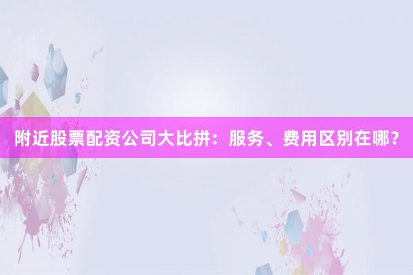附近股票配资公司大比拼：服务、费用区别在哪？