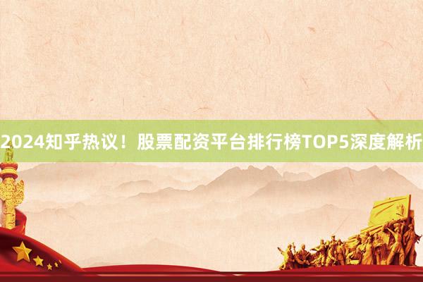 2024知乎热议！股票配资平台排行榜TOP5深度解析