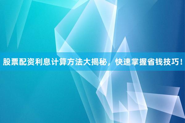 股票配资利息计算方法大揭秘，快速掌握省钱技巧！