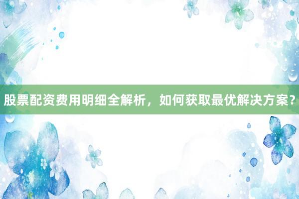 股票配资费用明细全解析，如何获取最优解决方案？