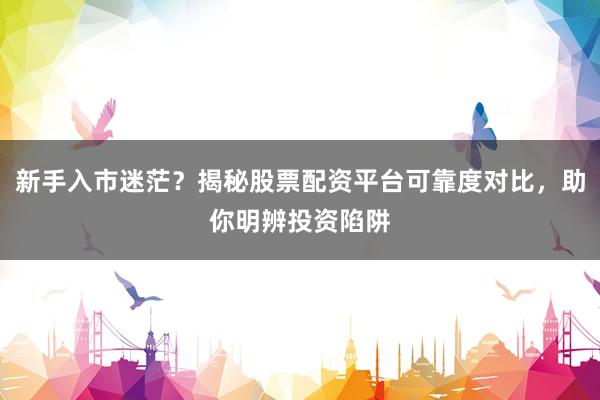 新手入市迷茫？揭秘股票配资平台可靠度对比，助你明辨投资陷阱