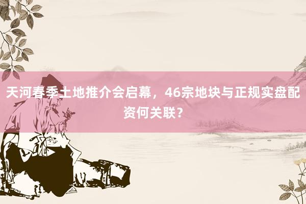 天河春季土地推介会启幕，46宗地块与正规实盘配资何关联？