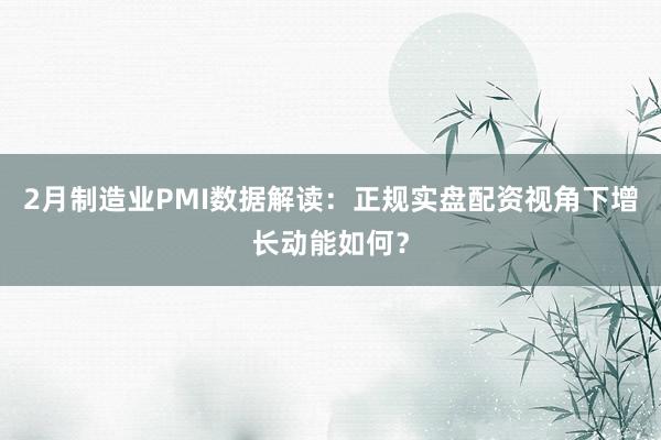 2月制造业PMI数据解读：正规实盘配资视角下增长动能如何？