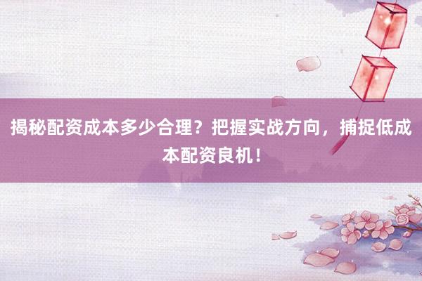 揭秘配资成本多少合理？把握实战方向，捕捉低成本配资良机！