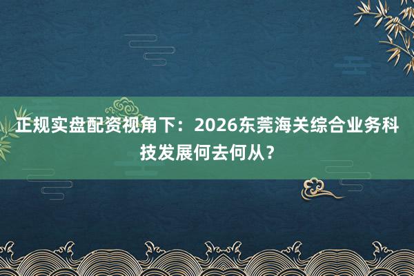 正规实盘配资视角下：2026东莞海关综合业务科技发展何去何从？