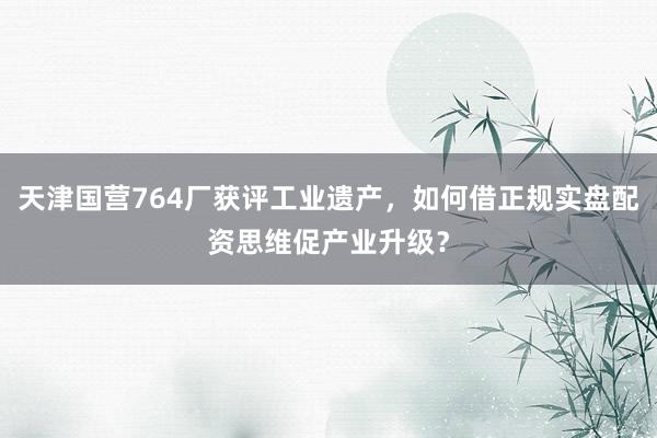 天津国营764厂获评工业遗产，如何借正规实盘配资思维促产业升级？