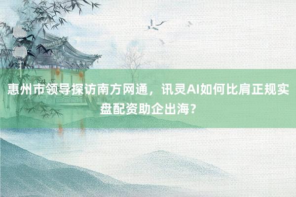 惠州市领导探访南方网通，讯灵AI如何比肩正规实盘配资助企出海？