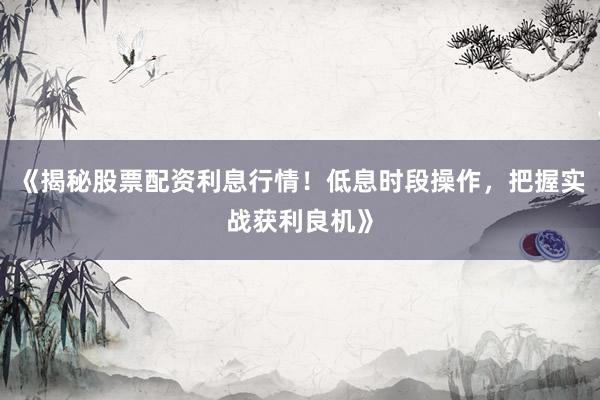 《揭秘股票配资利息行情！低息时段操作，把握实战获利良机》
