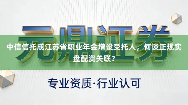中信信托成江苏省职业年金增设受托人，何谈正规实盘配资关联？