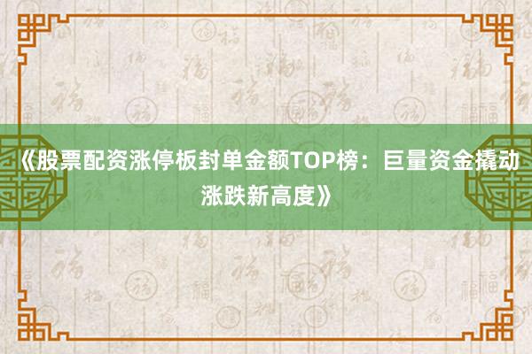 《股票配资涨停板封单金额TOP榜：巨量资金撬动涨跌新高度》