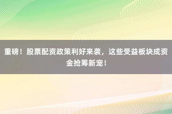 重磅！股票配资政策利好来袭，这些受益板块成资金抢筹新宠！