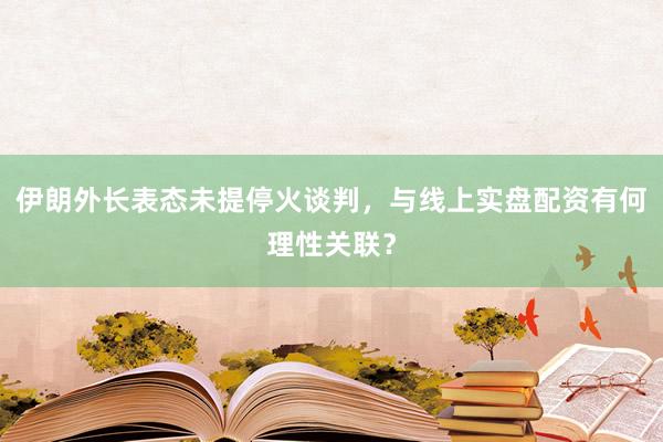 伊朗外长表态未提停火谈判，与线上实盘配资有何理性关联？