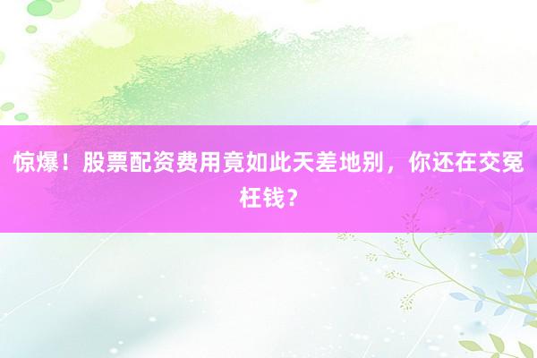 惊爆！股票配资费用竟如此天差地别，你还在交冤枉钱？