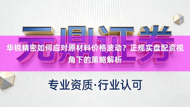 华锐精密如何应对原材料价格波动？正规实盘配资视角下的策略解析