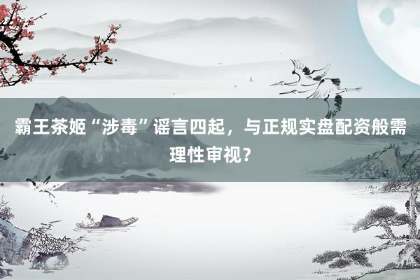 霸王茶姬“涉毒”谣言四起，与正规实盘配资般需理性审视？