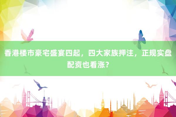 香港楼市豪宅盛宴四起，四大家族押注，正规实盘配资也看涨？