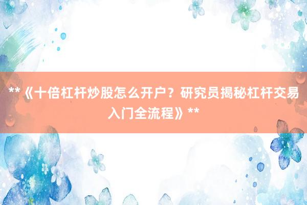 **《十倍杠杆炒股怎么开户？研究员揭秘杠杆交易入门全流程》**