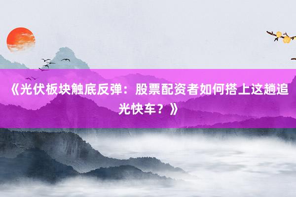 《光伏板块触底反弹：股票配资者如何搭上这趟追光快车？》