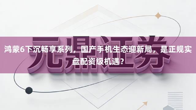 鸿蒙6下沉畅享系列，国产手机生态迎新局，是正规实盘配资级机遇？