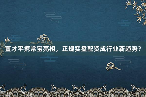 董才平携常宝亮相，正规实盘配资成行业新趋势？