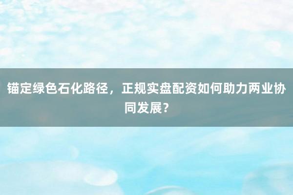 锚定绿色石化路径，正规实盘配资如何助力两业协同发展？