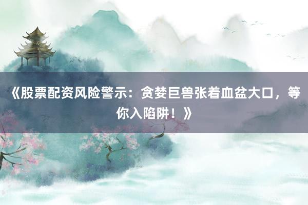 《股票配资风险警示：贪婪巨兽张着血盆大口，等你入陷阱！》