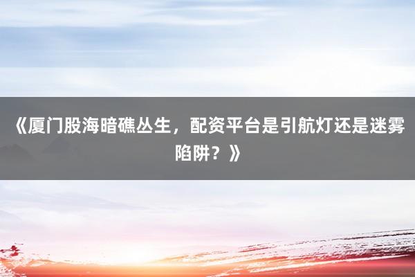 《厦门股海暗礁丛生，配资平台是引航灯还是迷雾陷阱？》