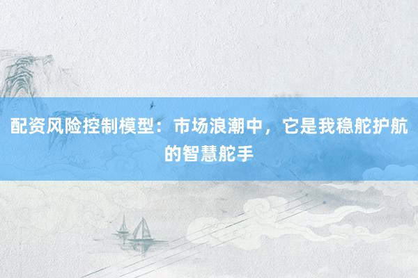 配资风险控制模型：市场浪潮中，它是我稳舵护航的智慧舵手