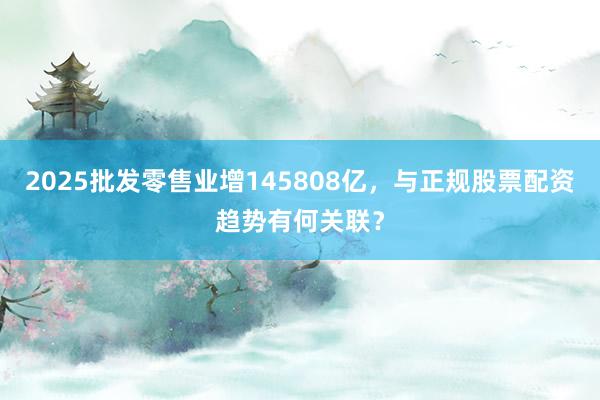 2025批发零售业增145808亿，与正规股票配资趋势有何关联？