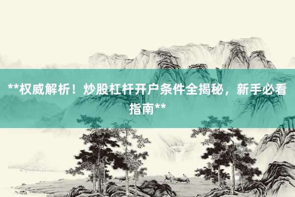**权威解析！炒股杠杆开户条件全揭秘，新手必看指南**