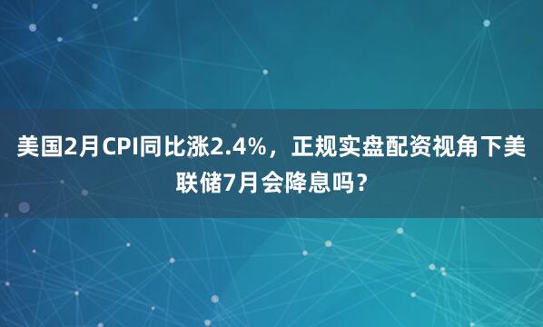 美国2月CPI同比涨2.4%，正规实盘配资视角下美联储7月会降息吗？