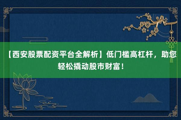 【西安股票配资平台全解析】低门槛高杠杆，助您轻松撬动股市财富！