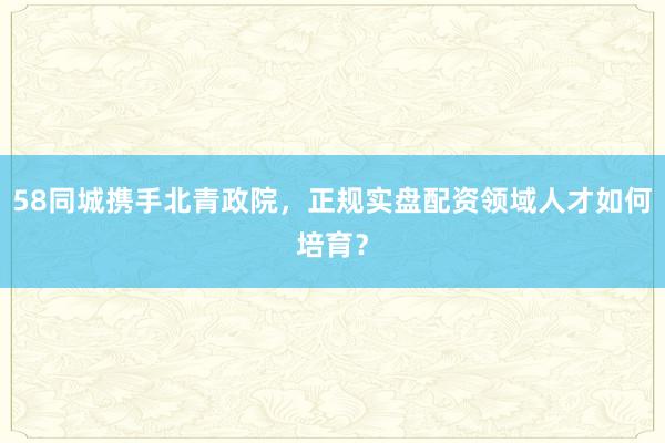 58同城携手北青政院，正规实盘配资领域人才如何培育？