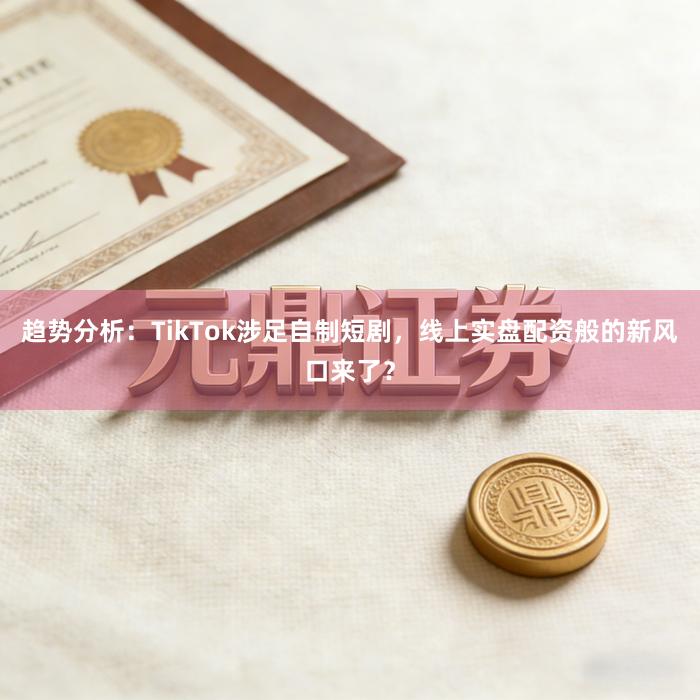 趋势分析：TikTok涉足自制短剧，线上实盘配资般的新风口来了？